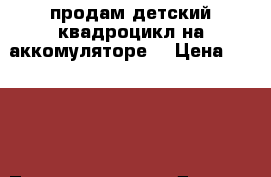 продам детский квадроцикл на аккомуляторе  › Цена ­ 8 000 - Татарстан респ. Другое » Продам   . Татарстан респ.
